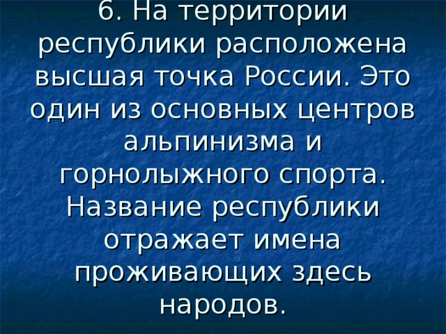 6. На территории республики расположена высшая точка России. Это один из основных центров альпинизма и горнолыжного спорта. Название республики отражает имена проживающих здесь народов. 