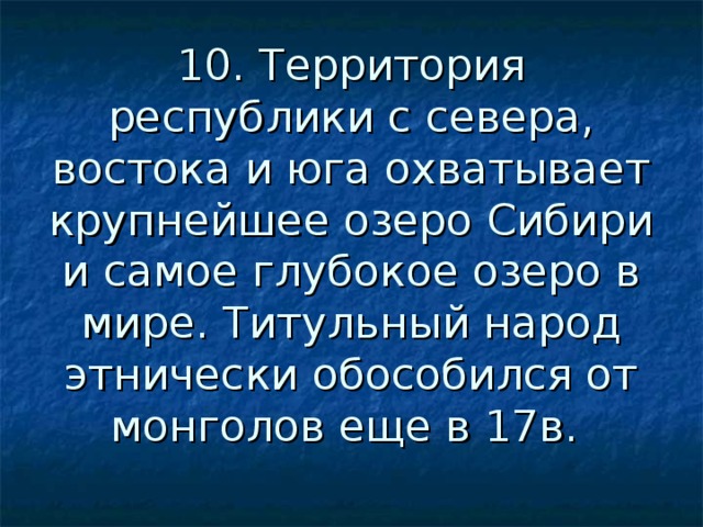 10. Территория республики с севера, востока и юга охватывает крупнейшее озеро Сибири и самое глубокое озеро в мире. Титульный народ этнически обособился от монголов еще в 17в. 