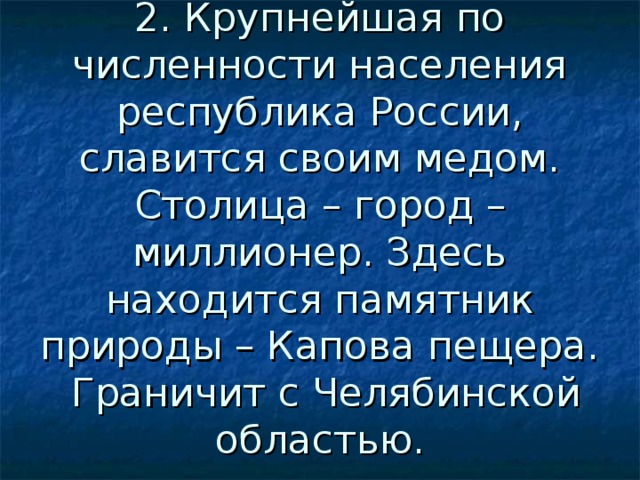2. Крупнейшая по численности населения республика России, славится своим медом. Столица – город –миллионер. Здесь находится памятник природы – Капова пещера. Граничит с Челябинской областью. 