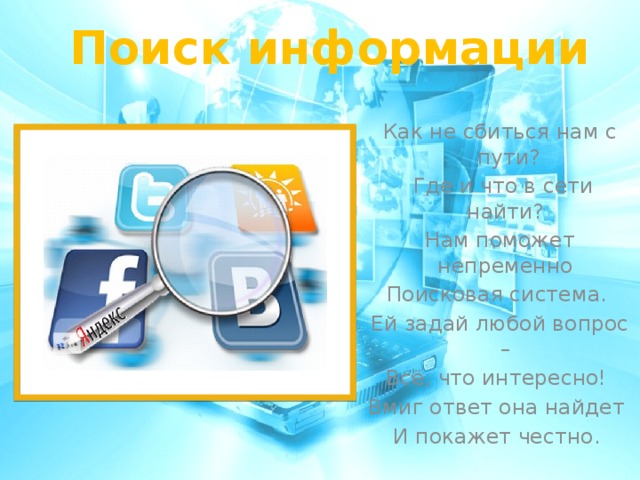 Поиск информации Как не сбиться нам с пути?  Где и что в сети найти? Нам поможет непременно Поисковая система. Ей задай любой вопрос – Всё, что интересно! Вмиг ответ она найдет И покажет честно.  