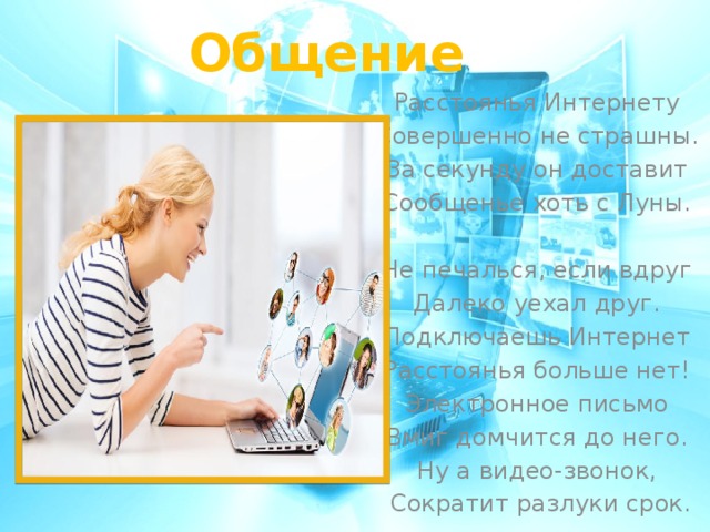 Общение Расстоянья Интернету Совершенно не страшны. За секунду он доставит Сообщенье хоть с Луны.   Не печалься, если вдруг Далеко уехал друг. Подключаешь Интернет Расстоянья больше нет! Электронное письмо Вмиг домчится до него. Ну а видео-звонок, Сократит разлуки срок.   