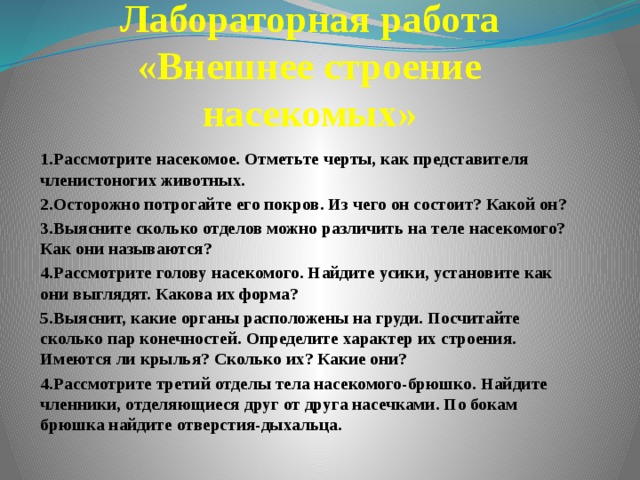 Лабораторная работа  «Внешнее строение насекомых» 1.Рассмотрите насекомое. Отметьте черты, как представителя членистоногих животных. 2.Осторожно потрогайте его покров. Из чего он состоит? Какой он? 3.Выясните сколько отделов можно различить на теле насекомого? Как они называются? 4.Рассмотрите голову насекомого. Найдите усики, установите как они выглядят. Какова их форма? 5.Выяснит, какие органы расположены на груди. Посчитайте сколько пар конечностей. Определите характер их строения. Имеются ли крылья? Сколько их? Какие они? 4.Рассмотрите третий отделы тела насекомого-брюшко. Найдите членники, отделяющиеся друг от друга насечками. По бокам брюшка найдите отверстия-дыхальца. 