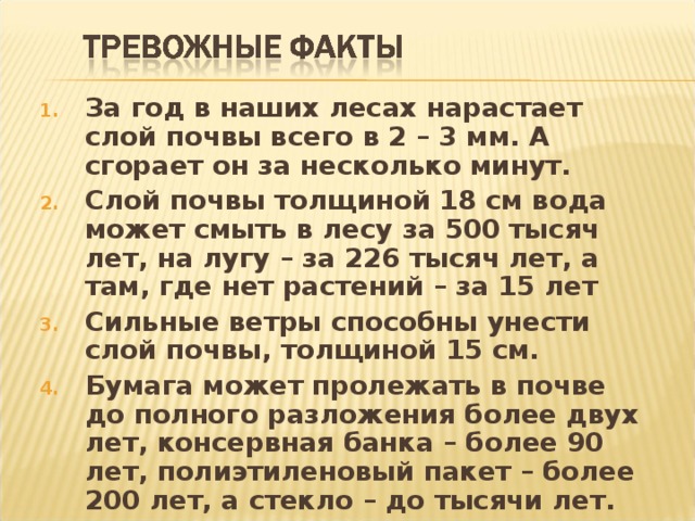 За год в наших лесах нарастает слой почвы всего в 2 – 3 мм. А сгорает он за несколько минут. Слой почвы толщиной 18 см вода может смыть в лесу за 500 тысяч лет, на лугу – за 226 тысяч лет, а там, где нет растений – за 15 лет Сильные ветры способны унести слой почвы, толщиной 15 см. Бумага может пролежать в почве до полного разложения более двух лет, консервная банка – более 90 лет, полиэтиленовый пакет – более 200 лет, а стекло – до тысячи лет. 