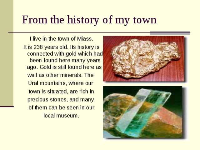 From the history of my town I live in the town of Miass. It is 238 years old. Its history is connected with gold which had been found here many years ago. Gold is still found here as well as other minerals. The Ural mountains, where our town is situated, are rich in precious stones, and many of them can be seen in our local museum. 