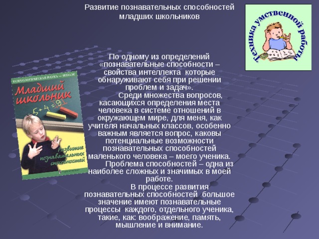 Развитие познавательных способностей младших школьников По одному из определений «познавательные способности – свойства интеллекта которые обнаруживают себя при решении проблем и задач».  Среди множества вопросов, касающихся определения места человека в системе отношений в окружающем мире, для меня, как учителя начальных классов, особенно важным является вопрос, каковы потенциальные возможности познавательных способностей маленького человека – моего ученика.  Проблема способностей – одна из наиболее сложных и значимых в моей работе.  В процессе развития познавательных способностей большое значение имеют познавательные процессы каждого, отдельного ученика, такие, как: воображение, память, мышление и внимание. 