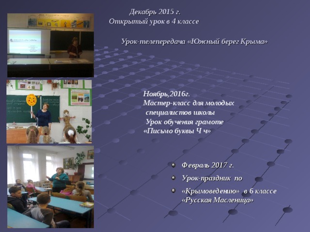 Декабрь 2015 г. Открытый урок в 4 классе  Урок-телепередача «Южный берег Крыма» Ноябрь,2016г. Мастер-класс для молодых  специалистов школы  Урок обучения грамоте «Письмо буквы Ч ч» Февраль 2017 г. Урок-праздник по «Крымоведению» в 6 классе «Русская Масленица» 