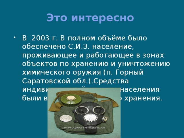 Это интересно В 2003 г. В полном объёме было обеспечено С.И.З. население, проживающее и работающее в зонах объектов по хранению и уничтожению химического оружия (п. Горный Саратовской обл.).Средства индивидуальной защиты населения были выданы для личного хранения. 