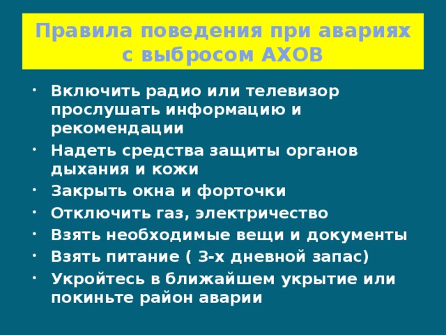 Правила поведения при авариях с выбросом АХОВ Включить радио или телевизор прослушать информацию и рекомендации Надеть средства защиты органов дыхания и кожи Закрыть окна и форточки Отключить газ, электричество Взять необходимые вещи и документы Взять питание ( 3-х дневной запас) Укройтесь в ближайшем укрытие или покиньте район аварии  