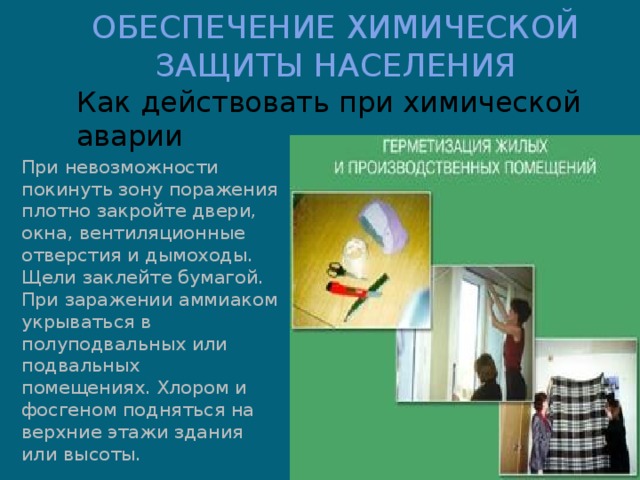 ОБЕСПЕЧЕНИЕ ХИМИЧЕСКОЙ ЗАЩИТЫ НАСЕЛЕНИЯ Как действовать при химической аварии При невозможности покинуть зону поражения плотно закройте двери, окна, вентиляционные отверстия и дымоходы. Щели заклейте бумагой. При заражении аммиаком укрываться в полуподвальных или подвальных помещениях. Хлором и фосгеном подняться на верхние этажи здания или высоты. 