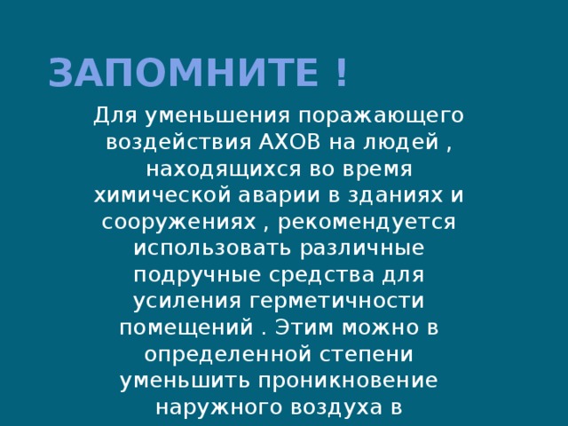 Запомните ! Для уменьшения поражающего воздействия АХОВ на людей , находящихся во время химической аварии в зданиях и сооружениях , рекомендуется использовать различные подручные средства для усиления герметичности помещений . Этим можно в определенной степени уменьшить проникновение наружного воздуха в помещения и снизить концентрацию АХОВ. 