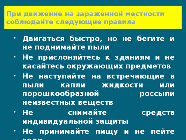 При движение на зараженной местности соблюдайте следующие правила Двигаться быстро, но не бегите и не поднимайте пыли Не прислоняйтесь к зданиям и не касайтесь окружающих предметов Не наступайте на встречающие в пыли капли жидкости или порошкообразной россыпи неизвестных веществ Не снимайте средств индивидуальной защиты Не принимайте пищу и не пейте воду 