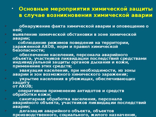 Основные мероприятия химической защиты в случае возникновения химической аварии  обнаружение факта химической аварии и оповещение о ней; выявление химической обстановки в зоне химической аварии;  соблюдение режимов поведения на территории, зараженной АХОВ, норм и правил химической безопасности;  обеспечение населения, персонала аварийного объекта, участников ликвидации последствий средствами индивидуальной защиты органов дыхания и кожи, применение этих средств;  эвакуация населения, при необходимости, из зоны аварии и зон возможного химического заражения;  укрытие населения в убежищах, обеспечивающих защиту  от АХОВ;  оперативное применение антидотов и средств обработки кожи;  санитарная обработка населения, персонала аварийного объекта, участников ликвидации последствий аварии;  дегазация аварийного объекта, объектов производственного, социального, жилого назначения, территории, технических средств, средств защиты, одежды и другого имущества. 