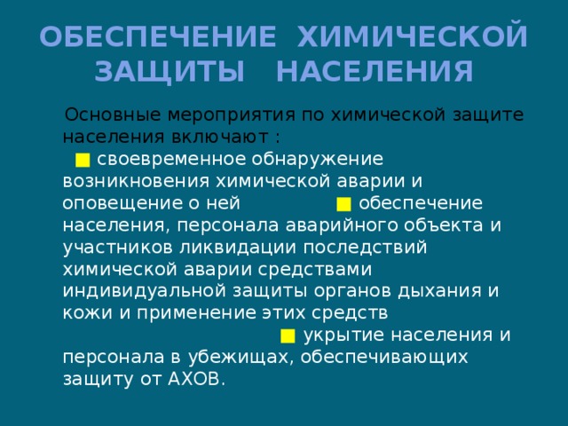 ОБЕСПЕЧЕНИЕ ХИМИЧЕСКОЙ ЗАЩИТЫ НАСЕЛЕНИЯ  Основные мероприятия по химической защите населения включают : ■  своевременное обнаружение возникновения химической аварии и оповещение о ней ■  обеспечение населения, персонала аварийного объекта и участников ликвидации последствий химической аварии средствами индивидуальной защиты органов дыхания и кожи и применение этих средств ■ укрытие населения и персонала в убежищах, обеспечивающих защиту от АХОВ. 
