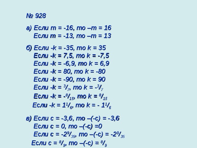№ 928 а) Если m = -16, то – m = 16  Если m = -13, то – m = 13 б) Если - k = -35, то k = 35  Если - k = 7,5, то k = -7,5  Если - k = -6,9, то k = 6,9  Если - k = 80, то k = -80  Если - k = -90, то k = 90  Если - k = 3 / 7 , то k = - 3 / 7   Если - k = - 8 / 15 , то k = 8 / 15    Если - k = 1 1 / 6 , то k = - 1 1 / 6  в) Если c = -3 ,6 , то –(-c) = - 3 ,6  Если c = 0 , то –(-c) = 0   Если c = -2 9 / 35 , то –(-c) =  -2 9 / 35   Если c = 8 / 9 , то –(-c) = 8 / 9  