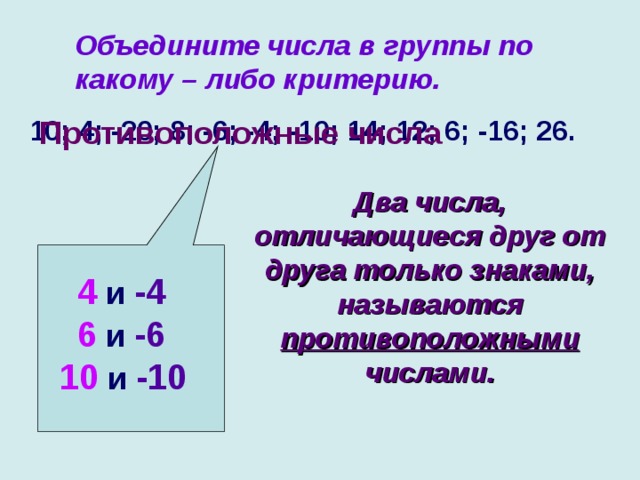 Объедините числа в группы по какому – либо критерию.  10; 4; -20; 8; -6; -4; -10; 14; 12; 6; -16; 26.  Противоположные числа Два числа, отличающиеся друг от друга только знаками, называются противоположными числами.  4 и -4   6 и -6 10 и -10 