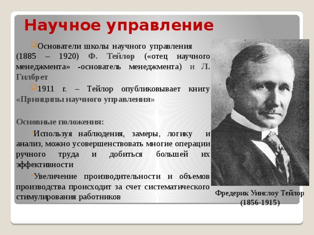 Научное  управление    Основатели школы научного управления (1885 – 1920) Ф. Тейлор («отец научного менеджмента» -основатель менеджмента) и Л. Гилбрет 1911 г. – Тейлор опубликовывает книгу «Принципы научного управления»  Основные положения: Используя наблюдения, замеры, логику и анализ, можно усовершенствовать многие операции ручного труда и добиться большей их эффективности Увеличение производительности и объемов производства происходит за счет систематического стимулирования работников Фредерик Уинслоу Тейлор (1856-1915) 