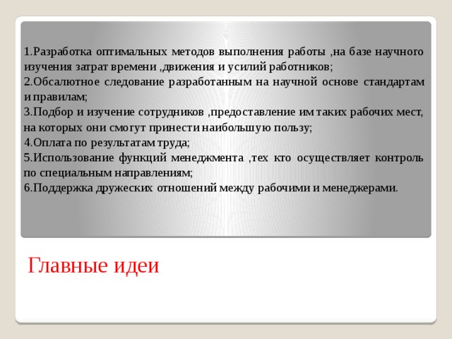 1.Разработка оптимальных методов выполнения работы ,на базе научного изучения затрат времени ,движения и усилий работников; 2.Обсалютное следование разработанным на научной основе стандартам и правилам; 3.Подбор и изучение сотрудников ,предоставление им таких рабочих мест, на которых они смогут принести наибольшую пользу; 4.Оплата по результатам труда; 5.Использование функций менеджмента ,тех кто осуществляет контроль по специальным направлениям; 6.Поддержка дружеских отношений между рабочими и менеджерами. Главные идеи 