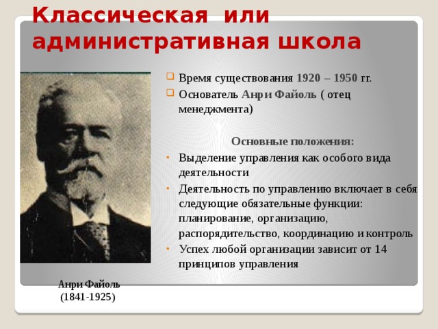 Классическая  или  административная  школа   Время существования 1920 – 1950 гг. Основатель Анри Файоль ( отец менеджмента)  Основные положения: Выделение управления как особого вида деятельности Деятельность по управлению включает в себя следующие обязательные функции: планирование, организацию, распорядительство, координацию и контроль Успех любой организации зависит от 14 принципов управления   Анри Файоль (1841-1925) 