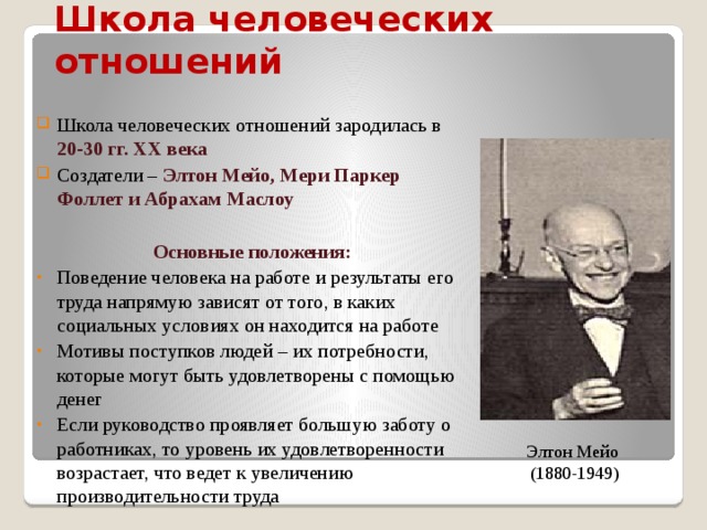 Школа человеческих отношений   Школа человеческих отношений зародилась в 20-30 гг. XX века Создатели – Элтон Мейо, Мери Паркер Фоллет и Абрахам Маслоу Основные положения: Поведение человека на работе и результаты его труда напрямую зависят от того, в каких социальных условиях он находится на работе Мотивы поступков людей – их потребности, которые могут быть удовлетворены с помощью денег Если руководство проявляет большую заботу о работниках, то уровень их удовлетворенности возрастает, что ведет к увеличению производительности труда Элтон Мейо (1880-1949) 