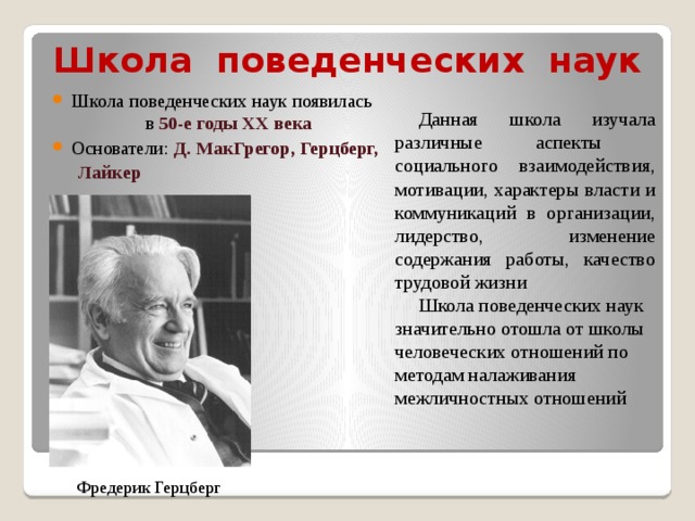 Школа поведенческих наук   Школа поведенческих наук появилась в 50-е годы XX века Основатели: Д. МакГрегор, Герцберг, Лайкер   Данная  школа изучала различные аспекты социального взаимодействия, мотивации, характеры власти и коммуникаций в организации, лидерство, изменение содержания работы, качество трудовой жизни Школа поведенческих наук значительно отошла от школы человеческих отношений по методам налаживания межличностных отношений Фредерик Герцберг 