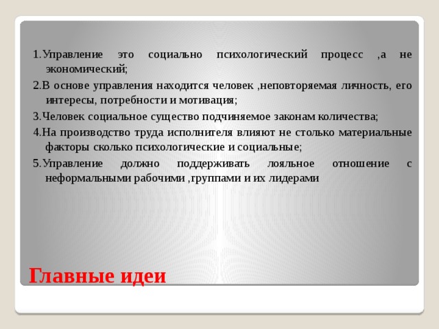 1.Управление это социально психологический процесс ,а не экономический; 2.В основе управления находится человек ,неповторяемая личность, его интересы, потребности и мотивация; 3.Человек социальное существо подчиняемое законам количества; 4.На производство труда исполнителя влияют не столько материальные факторы сколько психологические и социальные; 5.Управление должно поддерживать лояльное отношение с неформальными рабочими ,группами и их лидерами Главные идеи  