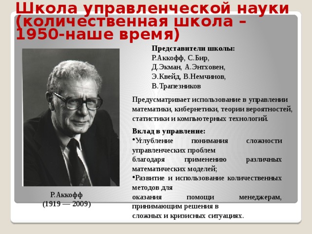 Школа  управленческой науки (количественная школа – 1950-наше время) Представители школы: Р.Аккофф, С.Бир, Д.Экман, А.Энтховен, Э.Квейд, В.Немчинов, В.Трапезников Предусматривает использование в управлении математики, кибернетики, теории вероятностей, статистики и компьютерных технологий. Вклад в управление: Углубление понимания сложности управленческих проблем благодаря применению различных математических моделей; Развитие и использование количественных методов для оказания помощи менеджерам, принимающим решения в сложных и кризисных ситуациях. Р.Аккофф (1919 — 2009) 