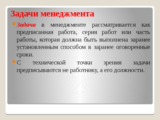 Задачи менеджмента Задача в менеджменте рассматривается как предписанная работа, серия работ или часть работы, которая должна быть выполнена заранее установленным способом в заранее оговоренные сроки. С технической точки зрения задачи предписываются не работнику, а его должности. 
