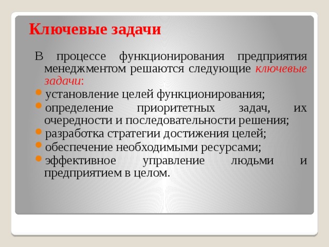 Ключевые задачи В процессе функционирования предприятия менеджментом решаются следующие ключевые задачи : установление целей функционирования; определение приоритетных задач, их очередности и последовательности решения; разработка стратегии достижения целей; обеспечение необходимыми ресурсами; эффективное управление людьми и предприятием в целом. 