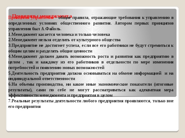 Принципы менеджмента   Принципы управления - общие правила, отражающие требования к управлению в определенных условиях общественного развития. Автором первых принципов управления был А.Файоль. 1.Менеджмент касается человека и только человека 2.Менеджмент нельзя отделить от культурного общества 3.Предприятие не достигнет успеха, если все его работники не будут стремиться к общим целям и разделять общие ценности 4.Менеджмент должен давать возможность роста и развития как предприятию в целом , так и каждому из его работников в отдельности по мере изменения потребностей и появлению новых возможностей 5.Деятельность предприятия должна основываться на обмене информацией и на индивидуальной ответственности 6.На объемы производства, ни какие иные экономические показатели (итоговые результаты), сами по себе не могут рассматриваться как адекватная мера эффективности менеджмента и предприятия в целом 7.Реальные результаты деятельности любого предприятия проявляются, только вне его предприятия 