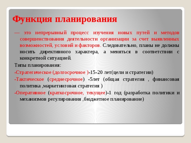 Функция планирования — это непрерывный процесс изучения новых путей и методов совершенствования деятельности организации за счет выявленных возможностей, условий и факторов. Следовательно, планы не должны носить директивного характера, а меняться в соответствии с конкретной ситуацией. Типы планирования: -Стратегическое (долгосрочное ) -15-20 лет(цели и стратегии) -Тактическое ( среднесрочное ) -5лет (общая стратегия , финансовая политика ,маркетинговая стратегия ) -Оперативное ( краткосрочное,  текущее )-1 год (разработка политики и механизмов регулирования ,бюджетное планирование) 