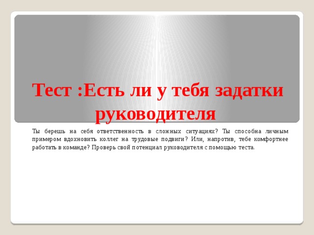 Тест :Есть ли у тебя задатки руководителя Ты берешь на себя ответственность в сложных ситуациях? Ты способна личным примером вдохновить коллег на трудовые подвиги? Или, напротив, тебе комфортнее работать в команде? Проверь свой потенциал руководителя с помощью теста. 
