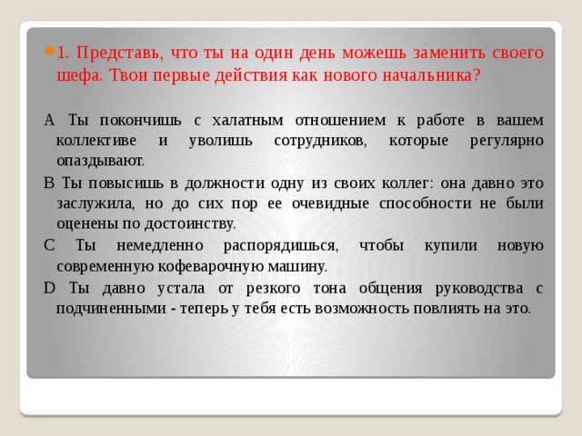 1. Представь, что ты на один день можешь заменить своего шефа. Твои первые действия как нового начальника? А Ты покончишь с халатным отношением к работе в вашем коллективе и уволишь сотрудников, которые регулярно опаздывают. В Ты повысишь в должности одну из своих коллег: она давно это заслужила, но до сих пор ее очевидные способности не были оценены по достоинству. С Ты немедленно распорядишься, чтобы купили новую современную кофеварочную машину. D Ты давно устала от резкого тона общения руководства с подчиненными - теперь у тебя есть возможность повлиять на это. 