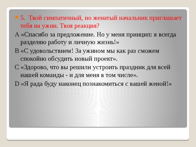 5.  Твой симпатичный, но женатый начальник приглашает тебя на ужин. Твоя реакция? А «Спасибо за предложение. Но у меня принцип: я всегда разделяю работу и личную жизнь!» В «С удовольствием! За ужином мы как раз сможем спокойно обсудить новый проект». С «Здорово, что вы решили устроить праздник для всей нашей команды - и для меня в том числе». D «Я рада буду наконец познакомиться с вашей женой!» 