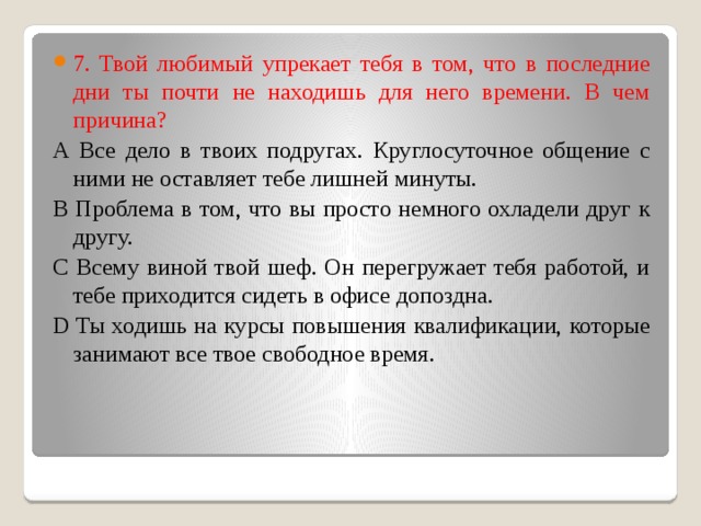 7. Твой любимый упрекает тебя в том, что в последние дни ты почти не находишь для него времени. В чем причина? А Все дело в твоих подругах. Круглосуточное общение с ними не оставляет тебе лишней минуты. В Проблема в том, что вы просто немного охладели друг к другу. С Всему виной твой шеф. Он перегружает тебя работой, и тебе приходится сидеть в офисе допоздна. D Ты ходишь на курсы повышения квалификации, которые занимают все твое свободное время. 