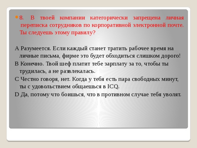8.  В твоей компании категорически запрещена личная  переписка сотрудников по корпоративной электронной почте. Ты следуешь этому правилу?  А Разумеется. Если каждый станет тратить рабочее время на личные письма, фирме это будет обходиться слишком дорого!  В Конечно. Твой шеф платит тебе зарплату за то, чтобы ты трудилась, а не развлекалась. С Честно говоря, нет. Когда у тебя есть пара свободных минут, ты с удовольствием общаешься в ICQ.  D Да, потому что боишься, что в противном случае тебя уволят.   