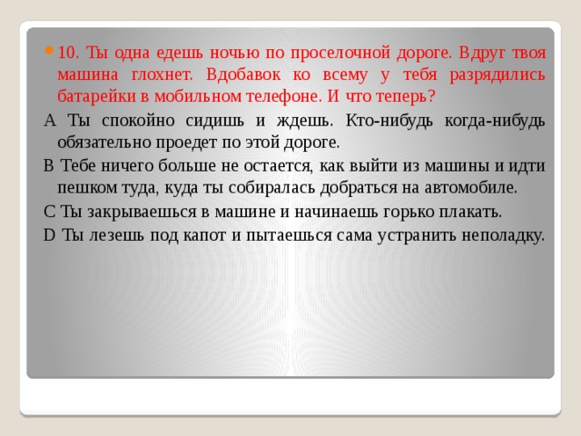 10. Ты одна едешь ночью по проселочной дороге. Вдруг твоя машина глохнет. Вдобавок ко всему у тебя разрядились батарейки в мобильном телефоне. И что теперь?  А Ты спокойно сидишь и ждешь. Кто-нибудь когда-нибудь обязательно проедет по этой дороге.  В Тебе ничего больше не остается, как выйти из машины и идти пешком туда, куда ты собиралась добраться на автомобиле.  С Ты закрываешься в машине и начинаешь горько плакать.  D Ты лезешь под капот и пытаешься сама устранить неполадку.   