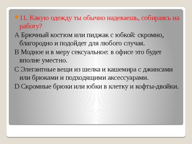 11. Какую одежду ты обычно надеваешь, собираясь на работу? А Брючный костюм или пиджак с юбкой: скромно, благородно и подойдет для любого случая. В Модное и в меру сексуальное: в офисе это будет вполне уместно. С Элегантные вещи из шелка и кашемира с джинсами или брюками и подходящими аксессуарами. D Скромные брюки или юбки в клетку и кофты-двойки. 