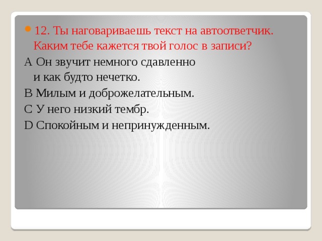 12. Ты наговариваешь текст на автоответчик. Каким тебе кажется твой голос в записи?  А Он звучит немного сдавленно  и как будто нечетко.  В Милым и доброжелательным.  С У него низкий тембр.  D Спокойным и непринужденным.   