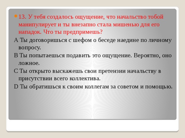 13. У тебя создалось ощущение, что начальство тобой манипулирует и ты внезапно стала мишенью для его нападок. Что ты предпримешь? А Ты договоришься с шефом о беседе наедине по личному вопросу. В Ты попытаешься подавить это ощущение. Вероятно, оно ложное. С Ты открыто выскажешь свои претензии начальству в присутствии всего коллектива. D Ты обратишься к своим коллегам за советом и помощью. 