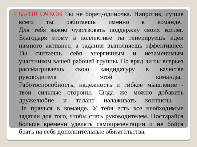 55-110 ОЧКОВ Ты не борец-одиночка. Напротив, лучше всего ты работаешь именно в команде.   Для тебя важно чувствовать поддержку своих коллег.  Благодаря этому в коллективе ты генерируешь идеи намного активнее, а задания выполняешь эффективнее. Ты считаешь себя энергичным и незаменимым участником вашей рабочей группы. Но вряд ли ты всерьез рассматриваешь свою кандидатуру в качестве руководителя этой команды.   Работоспособность, надежность и гибкое мышление - твои сильные стороны. Сюда же можно добавить дружелюбие и талант налаживать контакты.    Не прячься в команде. У тебя есть все необходимые задатки для того, чтобы стать руководителем. Постарайся больше времени уделять самопрезентации и не бойся брать на себя дополнительные обязательства. 