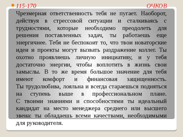 115-170  ОЧКОВ  Чрезмерная ответственность тебя не пугает. Наоборот, действуя в стрессовой ситуации и сталкиваясь с трудностями, которые необходимо преодолеть для решения поставленных задач, ты работаешь еще энергичнее. Тебя не беспокоит то, что твои новаторские идеи и проекты могут вызвать раздражение коллег. Ты охотно проявляешь личную инициативу, и у тебя достаточно энергии, чтобы воплотить в жизнь свои замыслы. В то же время большое значение для тебя имеют комфорт и финансовая защищенность.  Ты трудолюбива, лояльна и всегда стараешься подняться на ступень выше в профессиональном плане.  С твоими знаниями и способностями ты идеальный кандидат на место менеджера среднего или высшего звена: ты обладаешь всеми качествами, необходимыми для руководителя. 