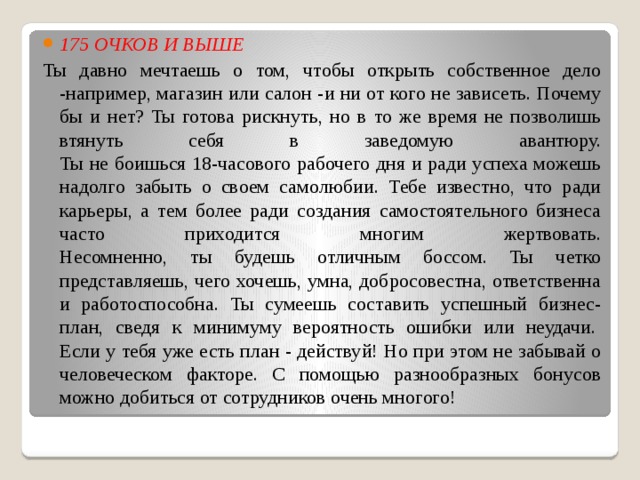 175 ОЧКОВ И ВЫШЕ   Ты давно мечтаешь о том, чтобы открыть собственное дело -например, магазин или салон -и ни от кого не зависеть. Почему бы и нет? Ты готова рискнуть, но в то же время не позволишь втянуть себя в заведомую авантюру.  Ты не боишься 18-часового рабочего дня и ради успеха можешь надолго забыть о своем самолюбии. Тебе известно, что ради карьеры, а тем более ради создания самостоятельного бизнеса часто приходится многим жертвовать.  Несомненно, ты будешь отличным боссом. Ты четко представляешь, чего хочешь, умна, добросовестна, ответственна и работоспособна. Ты сумеешь составить успешный бизнес-план, сведя к минимуму вероятность ошибки или неудачи.   Если у тебя уже есть план - действуй! Но при этом не забывай о человеческом факторе. С помощью разнообразных бонусов можно добиться от сотрудников очень многого! 