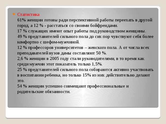 Статистика  61% женщин готовы ради перспективной работы переехать в другой город, а 12 % - расстаться со своими бойфрендами.  17 % служащих имеют опыт работы под руководством женщины.  49 % представителей сильного пола до сих пор чувствуют себя более комфортно с шефом-мужчиной.  12 % профессоров университетов – женского пола. А от числа всех преподавателей вузов дамы составляют 50 %.  2,6 % женщин в 2005 году стали руководителями, в то время как среди мужчин этот показатель только 1,5%.  25 % представителей сильного пола собираются активно участвовать в воспитании ребенка, но только 15% из них действительно делают это.  54 % женщин успешно совмещают профессиональные и родительские обязанности. 