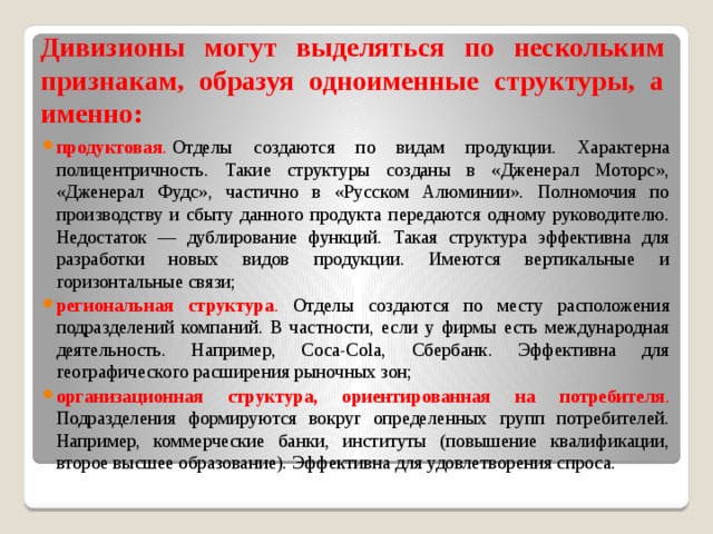 Дивизионы могут выделяться по нескольким признакам, образуя одноименные структуры, а именно: продуктовая .   Отделы создаются по видам продукции. Характерна полицентричность. Такие структуры созданы в «Дженерал Моторс», «Дженерал Фудс», частично в «Русском Алюминии». Полномочия по производству и сбыту данного продукта передаются одному руководителю. Недостаток — дублирование функций. Такая структура эффективна для разработки новых видов продукции. Имеются вертикальные и горизонтальные связи; региональная структура . Отделы создаются по месту расположения подразделений компаний. В частности, если у фирмы есть международная деятельность. Например, Coca-Cola, Сбербанк. Эффективна для географического расширения рыночных зон; организационная структура, ориентированная на потребителя . Подразделения формируются вокруг определенных групп потребителей. Например, коммерческие банки, институты (повышение квалификации, второе высшее образование). Эффективна для удовлетворения спроса. 