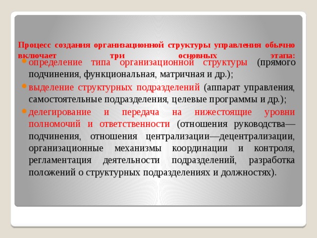 Процесс создания организационной структуры управления обычно включает три основных этапа:   определение типа организационной структуры (прямого подчинения, функциональная, матричная и др.); выделение структурных подразделений (аппарат управления, самостоятельные подразделения, целевые программы и др.); делегирование и передача на нижестоящие уровни полномочий и ответственности (отношения руководства—подчинения, отношения централизации—децентрализации, организационные механизмы координации и контроля, регламентация деятельности подразделений, разработка положений о структурных подразделениях и должностях). 