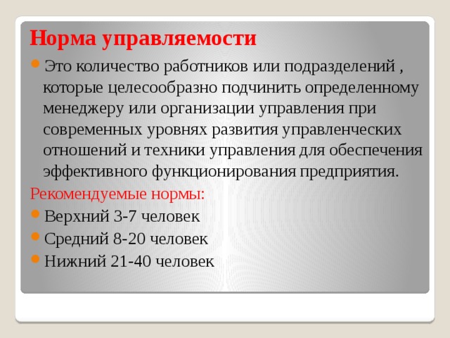Норма управляемости Это количество работников или подразделений , которые целесообразно подчинить определенному менеджеру или организации управления при современных уровнях развития управленческих отношений и техники управления для обеспечения эффективного функционирования предприятия. Рекомендуемые нормы: Верхний 3-7 человек Средний 8-20 человек Нижний 21-40 человек 