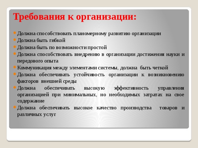 Требования к организации: Должна способствовать планомерному развитию организации Должна быть гибкой Должна быть по возможности простой Должна способствовать внедрению в организации достижения науки и передового опыта Коммуникация между элементами системы, должна быть четкой Должна обеспечивать устойчивость организации к возникновению факторов внешней среды Должна обеспечивать высокую эффективность управления организацией при минимальных, но необходимых затратах на свое содержание Должна обеспечивать высокое качество производства товаров и различных услуг 