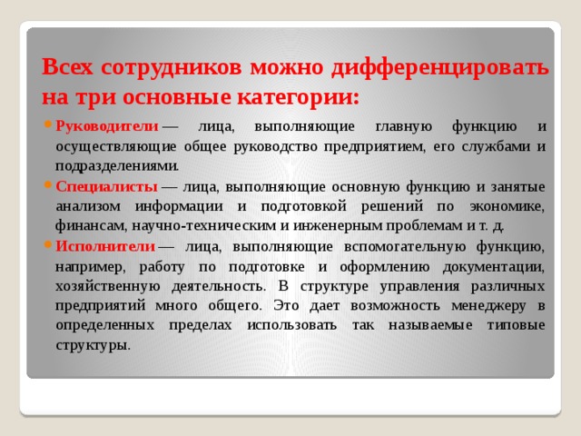 Всех сотрудников можно дифференцировать на три основные категории: Руководители  — лица, выполняющие главную функцию и осуществляющие общее руководство предприятием, его службами и подразделениями.  Специалисты   — лица, выполняющие основную функцию и занятые анализом информации и подготовкой решений по экономике, финансам, научно-техническим и инженерным проблемам и т. д. Исполнители  — лица, выполняющие вспомогательную функцию, например, работу по подготовке и оформлению документации, хозяйственную деятельность. В структуре управления различных предприятий много общего. Это дает возможность менеджеру в определенных пределах использовать так называемые типовые структуры. 