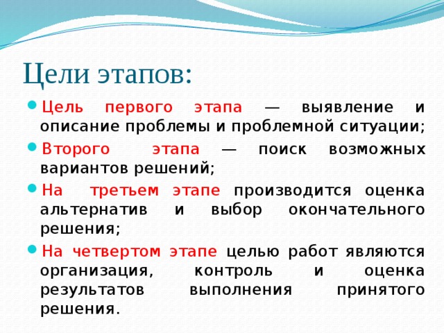 Цели этапов: Цель первого этапа — выявление и описание проблемы и проблемной ситуации; Второго этапа — поиск возможных вариантов решений; На третьем этапе производится оценка альтернатив и выбор окончательного решения; На  четвертом  этапе целью работ являются организация, контроль и оценка результатов выполнения принятого решения.   