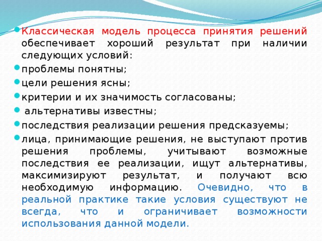 Классическая модель процесса принятия решений обеспечивает хороший результат при наличии следующих условий: проблемы понятны; цели решения ясны; критерии и их значимость согласованы;  альтернативы известны; последствия реализации решения предсказуемы; лица, принимающие решения, не выступают против решения проблемы, учитывают возможные последствия ее реализации, ищут альтернативы, максимизируют результат, и получают всю необходимую информацию. Очевидно, что в реальной практике такие условия существуют не всегда, что и ограничивает возможности использования данной модели. 